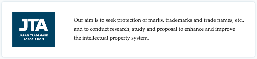 JTA JAPAN TRADEMARK ASSOCIATION / Our aim is to seek protection of marks, trademarks and trade names, etc., and to conduct research, study and proposal to enhance and improve the intellectual property system. 